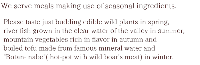 please taste just budding edible wild plants in spring, river fish grown in the clear water of the valley in summer, mountain vegetables rich in flavor in autumn and boiled tofu made from famous mineral water and "Botan- nabe"( hot-pot with wild boar's meat) in winter. 